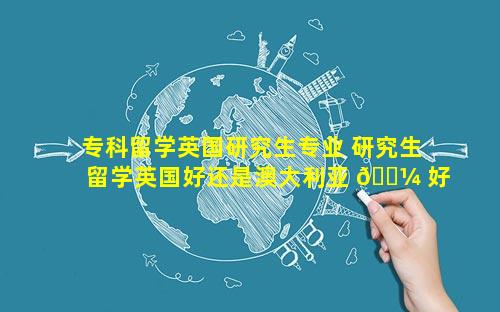 专科留学英国研究生专业 研究生留学英国好还是澳大利亚 🐼 好